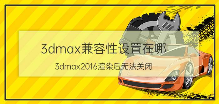 3dmax兼容性设置在哪 3dmax2016渲染后无法关闭？